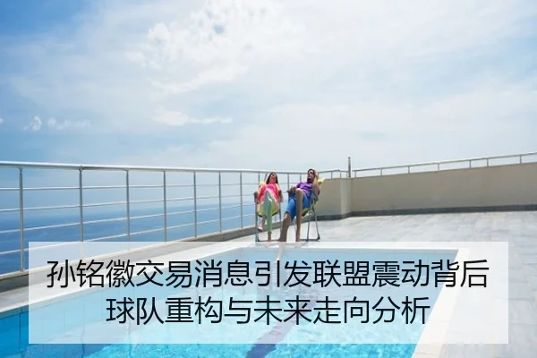 孙铭徽交易消息引发联盟震动背后球队重构与未来走向分析