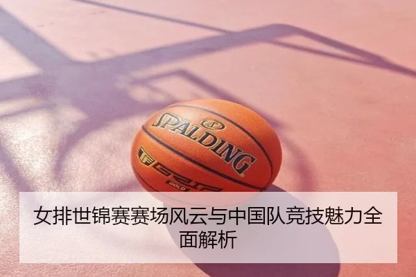 女排世锦赛赛场风云与中国队竞技魅力全面解析