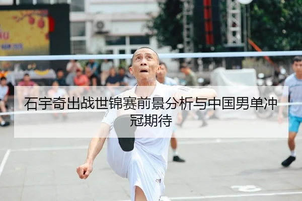 石宇奇出战世锦赛前景分析与中国男单冲冠期待