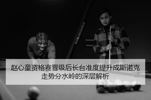 赵心童资格赛晋级后长台准度提升成斯诺克走势分水岭的深层解析