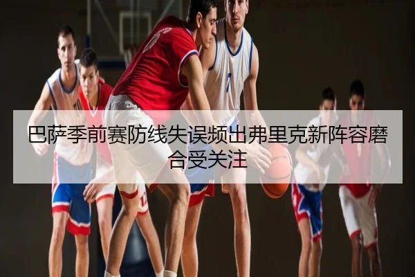 巴萨季前赛防线失误频出弗里克新阵容磨合受关注