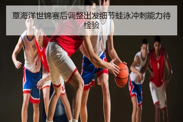 覃海洋世锦赛后调整出发细节蛙泳冲刺能力待检验