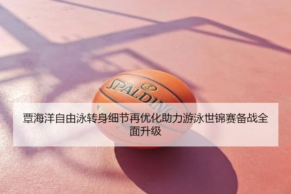 覃海洋自由泳转身细节再优化助力游泳世锦赛备战全面升级