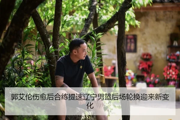 郭艾伦伤愈后合练提速辽宁男篮后场轮换迎来新变化