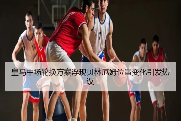 皇马中场轮换方案浮现贝林厄姆位置变化引发热议