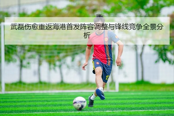 武磊伤愈重返海港首发阵容调整与锋线竞争全景分析