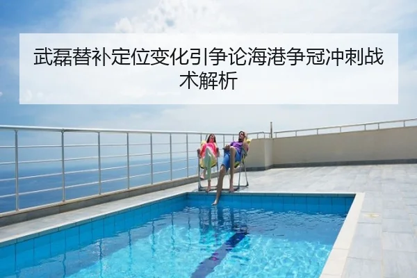 武磊替补定位变化引争论海港争冠冲刺战术解析