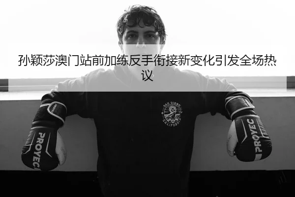 孙颖莎澳门站前加练反手衔接新变化引发全场热议